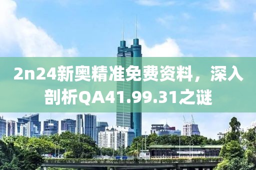 2n24新奥精准免费资料，深入剖析QA41.99.31之谜